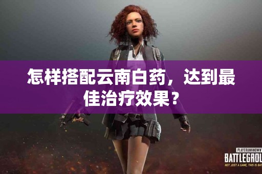 怎样搭配云南白药，达到最佳治疗效果？