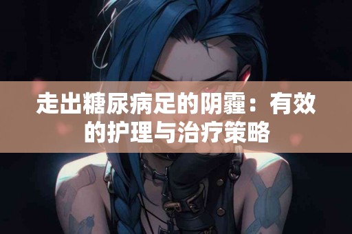 走出糖尿病足的阴霾：有效的护理与治疗策略