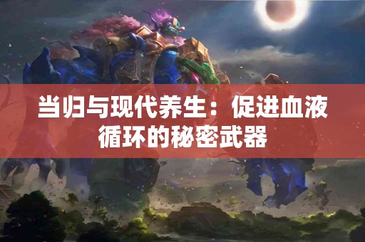 当归与现代养生：促进血液循环的秘密武器