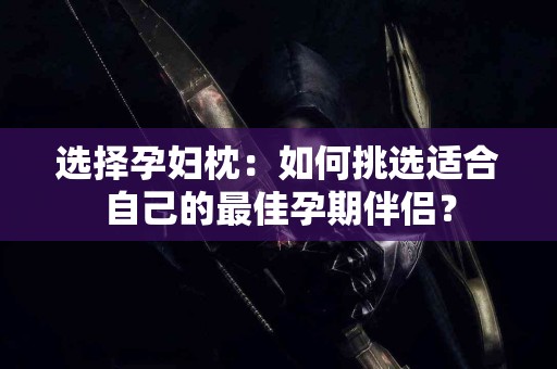 选择孕妇枕：如何挑选适合自己的最佳孕期伴侣？