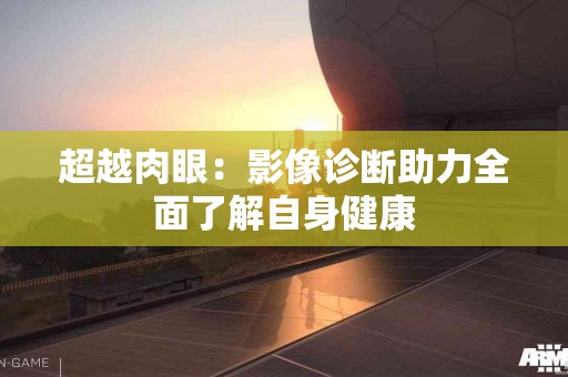 超越肉眼：影像诊断助力全面了解自身健康