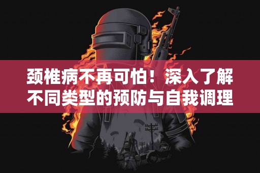 颈椎病不再可怕！深入了解不同类型的预防与自我调理