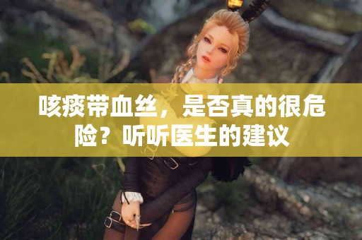 咳痰带血丝，是否真的很危险？听听医生的建议