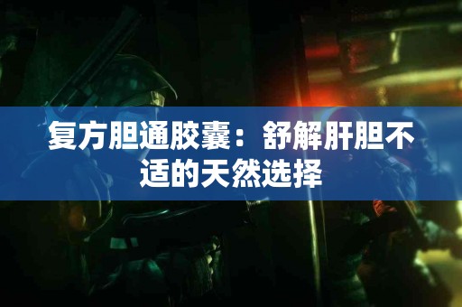 复方胆通胶囊：舒解肝胆不适的天然选择