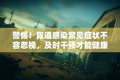 警惕！尿道感染常见症状不容忽视，及时干预才能健康