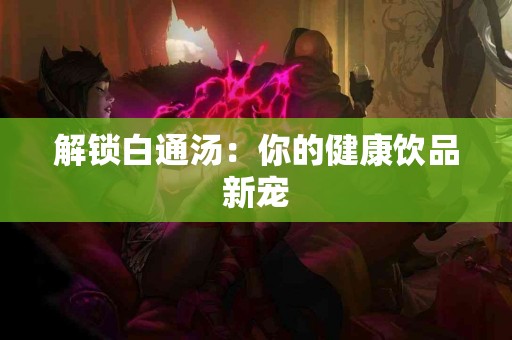 解锁白通汤：你的健康饮品新宠