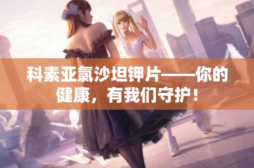 科素亚氯沙坦钾片——你的健康，有我们守护！