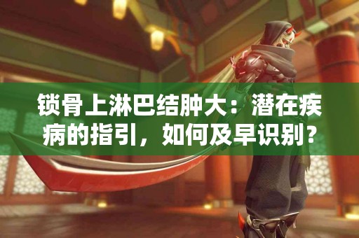 锁骨上淋巴结肿大：潜在疾病的指引，如何及早识别？