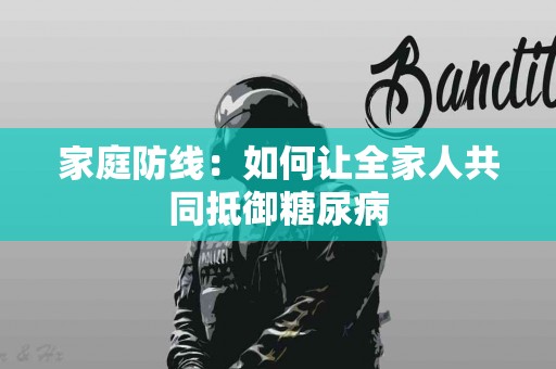 家庭防线：如何让全家人共同抵御糖尿病