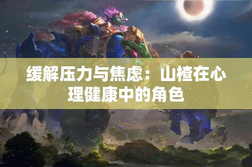 缓解压力与焦虑：山楂在心理健康中的角色