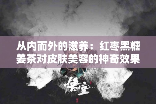 从内而外的滋养：红枣黑糖姜茶对皮肤美容的神奇效果