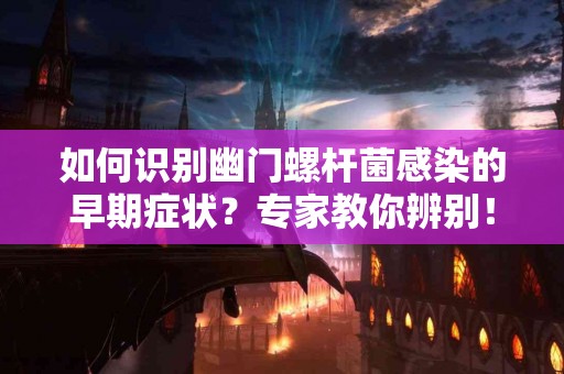 如何识别幽门螺杆菌感染的早期症状？专家教你辨别！