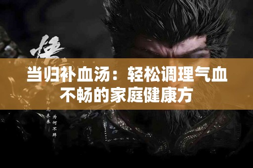 当归补血汤：轻松调理气血不畅的家庭健康方