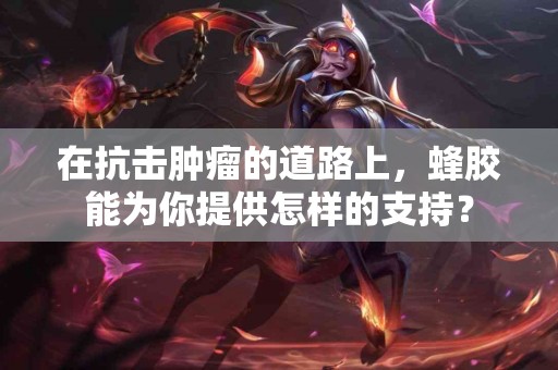 在抗击肿瘤的道路上，蜂胶能为你提供怎样的支持？