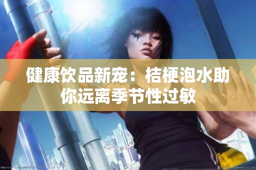 健康饮品新宠：桔梗泡水助你远离季节性过敏