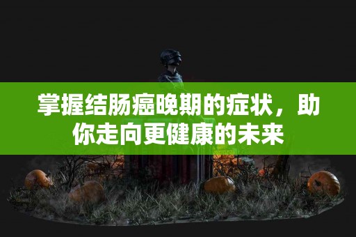 掌握结肠癌晚期的症状，助你走向更健康的未来