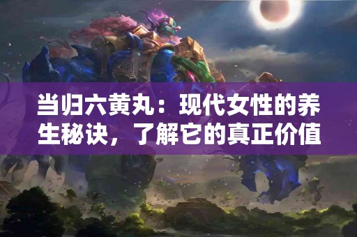 当归六黄丸：现代女性的养生秘诀，了解它的真正价值！