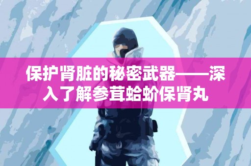 保护肾脏的秘密武器——深入了解参茸蛤蚧保肾丸