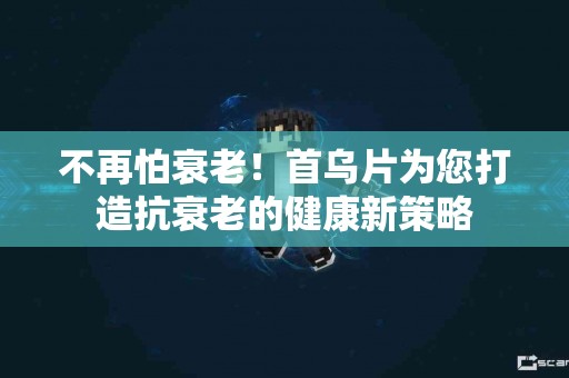 不再怕衰老！首乌片为您打造抗衰老的健康新策略