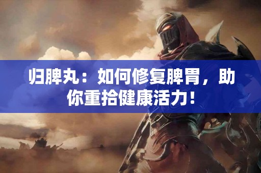 归脾丸：如何修复脾胃，助你重拾健康活力！