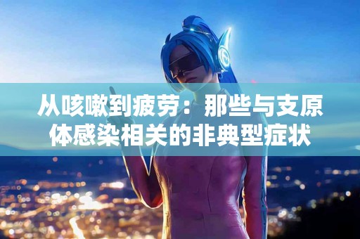 从咳嗽到疲劳：那些与支原体感染相关的非典型症状