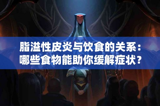 脂溢性皮炎与饮食的关系：哪些食物能助你缓解症状？