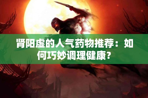 肾阳虚的人气药物推荐：如何巧妙调理健康？