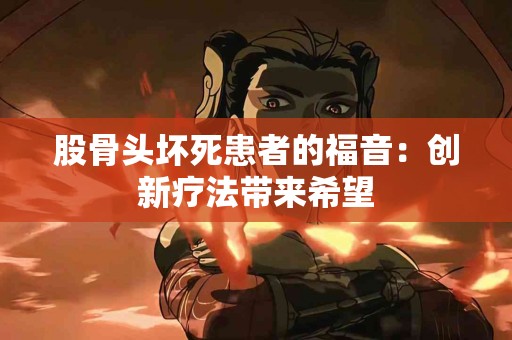 股骨头坏死患者的福音：创新疗法带来希望