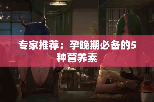 专家推荐：孕晚期必备的5种营养素