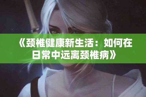 《颈椎健康新生活：如何在日常中远离颈椎病》