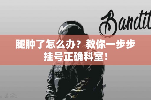 腿肿了怎么办？教你一步步挂号正确科室！