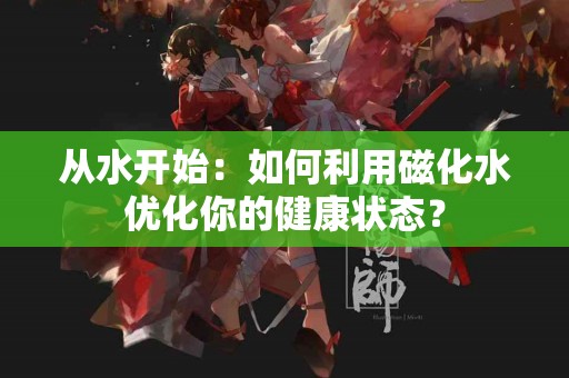 从水开始：如何利用磁化水优化你的健康状态？