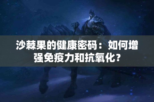 沙棘果的健康密码：如何增强免疫力和抗氧化？