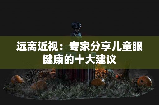 远离近视：专家分享儿童眼健康的十大建议