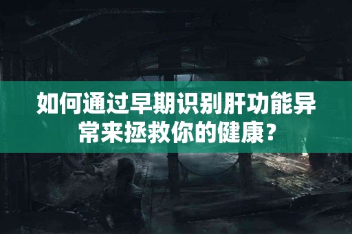 如何通过早期识别肝功能异常来拯救你的健康？