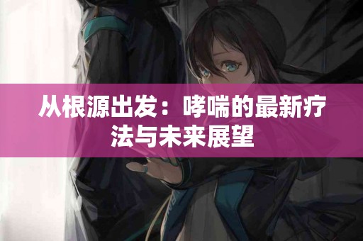 从根源出发：哮喘的最新疗法与未来展望