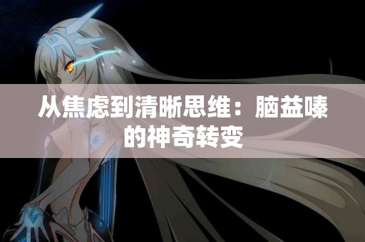 从焦虑到清晰思维：脑益嗪的神奇转变