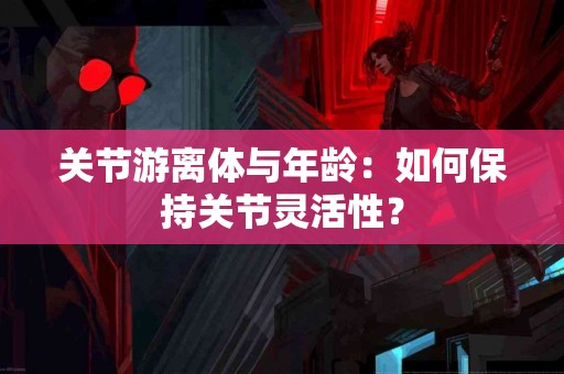 关节游离体与年龄：如何保持关节灵活性？