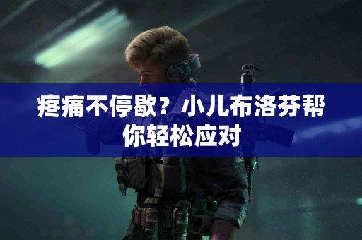 疼痛不停歇？小儿布洛芬帮你轻松应对