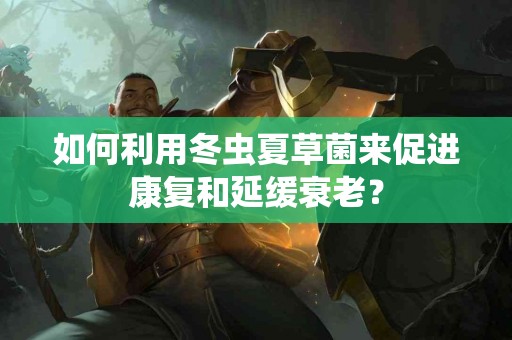 如何利用冬虫夏草菌来促进康复和延缓衰老？