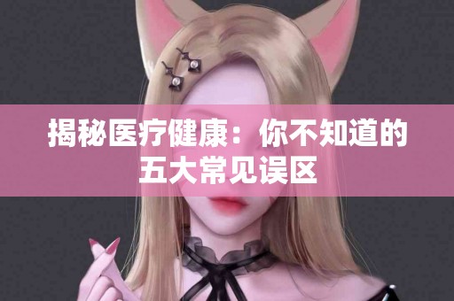 揭秘医疗健康：你不知道的五大常见误区