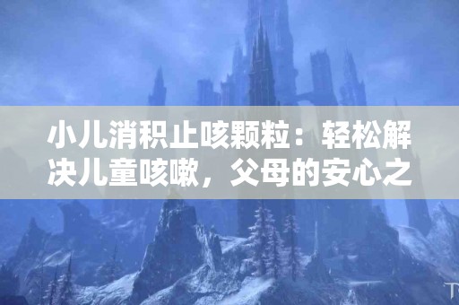 小儿消积止咳颗粒：轻松解决儿童咳嗽，父母的安心之选！