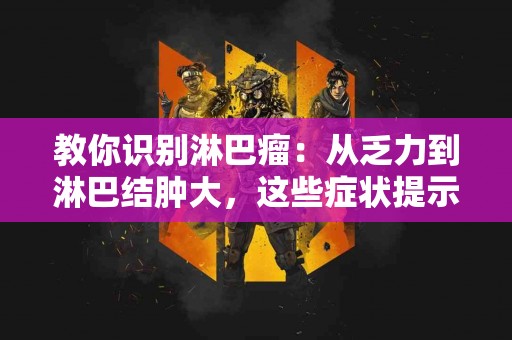 教你识别淋巴瘤：从乏力到淋巴结肿大，这些症状提示你要注意！