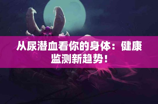 从尿潜血看你的身体：健康监测新趋势！