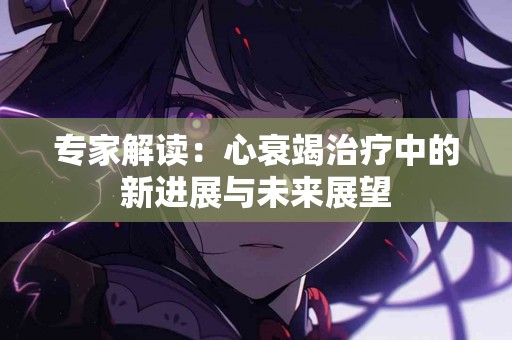 专家解读：心衰竭治疗中的新进展与未来展望