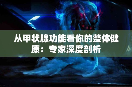 从甲状腺功能看你的整体健康：专家深度剖析