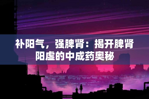 补阳气，强脾肾：揭开脾肾阳虚的中成药奥秘