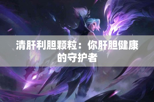 清肝利胆颗粒：你肝胆健康的守护者