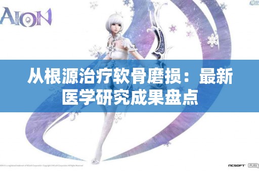 从根源治疗软骨磨损：最新医学研究成果盘点