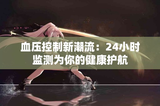 血压控制新潮流：24小时监测为你的健康护航